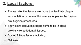 2. Local factors:
● Plaque retentive factors are those that facilitate plaque
accumulation or prevent the removal of plaque by routine
oral hygiene procedures.
● They allow plaque microorganisms to be in close
proximity to periodontal tissues.
● Some of these factors include ;
- Calculus
 