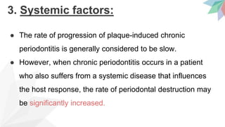3. Systemic factors:
● The rate of progression of plaque-induced chronic
periodontitis is generally considered to be slow.
● However, when chronic periodontitis occurs in a patient
who also suffers from a systemic disease that influences
the host response, the rate of periodontal destruction may
be significantly increased.
 
