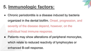 5. Immunologic factors:
● Chronic periodontitis is a disease induced by bacteria
organized in the dental biofilm. Onset, progression, and
severity of the disease depend, however, on the
individual host immune response.
● Patients may show alterations of peripheral monocytes,
which relate to reduced reactivity of lymphocytes or
enhanced B-cell response.
 