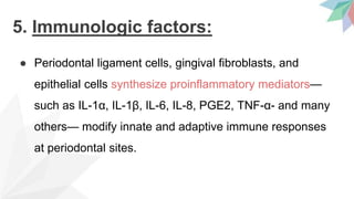 5. Immunologic factors:
● Periodontal ligament cells, gingival fibroblasts, and
epithelial cells synthesize proinflammatory mediators—
such as IL-1α, IL-1β, IL-6, IL-8, PGE2, TNF-α- and many
others— modify innate and adaptive immune responses
at periodontal sites.
 