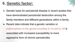 6. Genetic factor:
● Genetic basis for periodontal disease in recent studies that
have demonstrated periodontal destruction among the
family members and different generations within a family.
● Recent data indicate that a genetic variation or
polymorphism in the genes encoding IL-1α and IL-1β is
associated with increased susceptibility to more
aggressive form of chronic periodontitis.
 