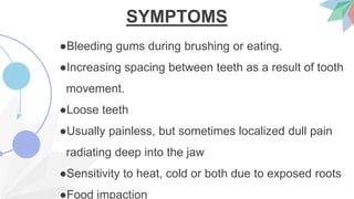 SYMPTOMS
●Bleeding gums during brushing or eating.
●Increasing spacing between teeth as a result of tooth
movement.
●Loose teeth
●Usually painless, but sometimes localized dull pain
radiating deep into the jaw
●Sensitivity to heat, cold or both due to exposed roots
●Food impaction
 