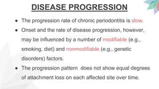 DISEASE PROGRESSION
● The progression rate of chronic periodontitis is slow.
● Onset and the rate of disease progression, however,
may be influenced by a number of modifiable (e.g.,
smoking, diet) and nonmodifiable (e.g., genetic
disorders) factors.
● The progression pattern does not show equal degrees
of attachment loss on each affected site over time.
 