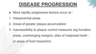 DISEASE PROGRESSION
● More rapidly progressive lesions occur at :
1. Interproximal areas
2. Areas of greater plaque accumulation
3. Inaccessibility to plaque control measures (eg furcation
areas, overhanging margins, sites of malposed teeth ,
or areas of food impaction)
 