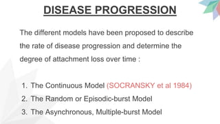 DISEASE PROGRESSION
The different models have been proposed to describe
the rate of disease progression and determine the
degree of attachment loss over time :
1. The Continuous Model (SOCRANSKY et al 1984)
2. The Random or Episodic-burst Model
3. The Asynchronous, Multiple-burst Model
 