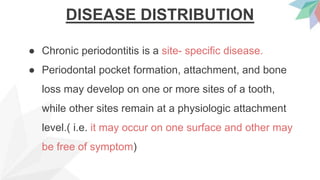 DISEASE DISTRIBUTION
● Chronic periodontitis is a site- specific disease.
● Periodontal pocket formation, attachment, and bone
loss may develop on one or more sites of a tooth,
while other sites remain at a physiologic attachment
level.( i.e. it may occur on one surface and other may
be free of symptom)
 