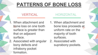 PATTERNS OF BONE LOSS
1. When attachment and
bone loss on one tooth
surface is greater than
that on adjacent
surface.
2. Associated with angular
bony defects and
infrabony pocket
formation.
1. When attachment and
bone loss proceeds at
uniform rate on the
majority of tooth
surfaces.
2. Associated with
suprabony pockets.
VERTICAL HORIZONTAL
 