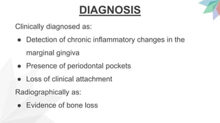 DIAGNOSIS
Clinically diagnosed as:
● Detection of chronic inflammatory changes in the
marginal gingiva
● Presence of periodontal pockets
● Loss of clinical attachment
Radiographically as:
● Evidence of bone loss
 