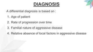 DIAGNOSIS
A differential diagnosis is based on :
1. Age of patient
2. Rate of progression over time
3. Familial nature of aggressive disease
4. Relative absence of local factors in aggressive disease
 