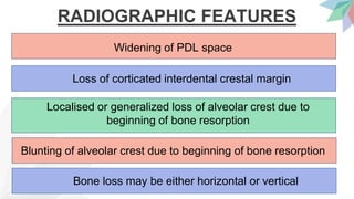 RADIOGRAPHIC FEATURES
Widening of PDL space
Loss of corticated interdental crestal margin
Localised or generalized loss of alveolar crest due to
beginning of bone resorption
Blunting of alveolar crest due to beginning of bone resorption
Bone loss may be either horizontal or vertical
 
