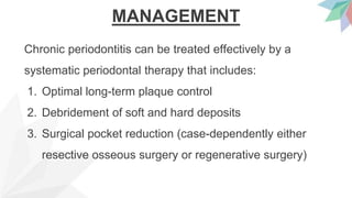 MANAGEMENT
Chronic periodontitis can be treated effectively by a
systematic periodontal therapy that includes:
1. Optimal long-term plaque control
2. Debridement of soft and hard deposits
3. Surgical pocket reduction (case-dependently either
resective osseous surgery or regenerative surgery)
 