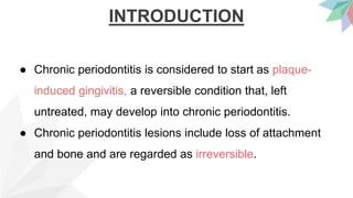 INTRODUCTION
● Chronic periodontitis is considered to start as plaque-
induced gingivitis, a reversible condition that, left
untreated, may develop into chronic periodontitis.
● Chronic periodontitis lesions include loss of attachment
and bone and are regarded as irreversible.
 