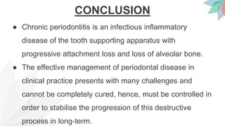 CONCLUSION
● Chronic periodontitis is an infectious inflammatory
disease of the tooth supporting apparatus with
progressive attachment loss and loss of alveolar bone.
● The effective management of periodontal disease in
clinical practice presents with many challenges and
cannot be completely cured, hence, must be controlled in
order to stabilise the progression of this destructive
process in long-term.
 