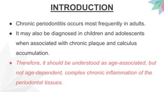 INTRODUCTION
● Chronic periodontitis occurs most frequently in adults.
● It may also be diagnosed in children and adolescents
when associated with chronic plaque and calculus
accumulation.
● Therefore, it should be understood as age-associated, but
not age-dependent, complex chronic inflammation of the
periodontal tissues.
 