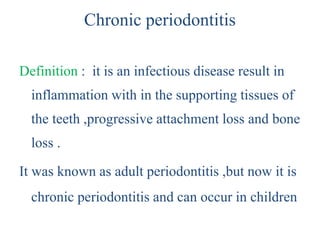 Chronic periodontitis
Definition : it is an infectious disease result in
inflammation with in the supporting tissues of
the teeth ,progressive attachment loss and bone
loss .
It was known as adult periodontitis ,but now it is
chronic periodontitis and can occur in children
 
