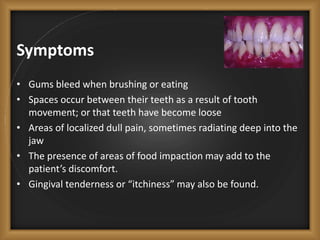 Symptoms
• Gums bleed when brushing or eating
• Spaces occur between their teeth as a result of tooth
movement; or that teeth have become loose
• Areas of localized dull pain, sometimes radiating deep into the
jaw
• The presence of areas of food impaction may add to the
patient’s discomfort.
• Gingival tenderness or “itchiness” may also be found.
 
