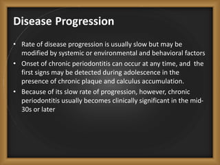 Disease Progression
• Rate of disease progression is usually slow but may be
modified by systemic or environmental and behavioral factors
• Onset of chronic periodontitis can occur at any time, and the
first signs may be detected during adolescence in the
presence of chronic plaque and calculus accumulation.
• Because of its slow rate of progression, however, chronic
periodontitis usually becomes clinically significant in the mid-
30s or later
 