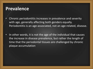 Prevalence
• Chronic periodontitis increases in prevalence and severity
with age, generally affecting both genders equally.
Periodontitis is an age-associated, not an age-related, disease.
• In other words, it is not the age of the individual that causes
the increase in disease prevalence, but rather the length of
time that the periodontal tissues are challenged by chronic
plaque accumulation
 