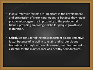 • Plaque-retentive factors are important in the development
and progression of chronic periodontitis because they retain
plaque microorganisms in proximity to the periodontal
tissues, providing an ecologic niche for plaque growth and
maturation.
• Calculus is considered the most important plaque-retentive
factor because of its ability to retain and harbor plaque
bacteria on its rough surface. As a result, calculus removal is
essential for the maintenance of a healthy periodontium.
 