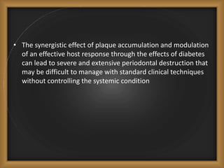 • The synergistic effect of plaque accumulation and modulation
of an effective host response through the effects of diabetes
can lead to severe and extensive periodontal destruction that
may be difficult to manage with standard clinical techniques
without controlling the systemic condition
 