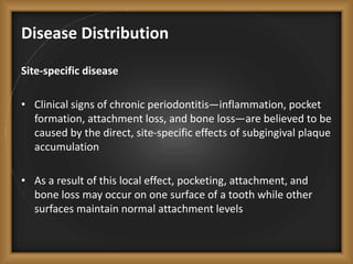 Disease Distribution
Site-specific disease
• Clinical signs of chronic periodontitis—inflammation, pocket
formation, attachment loss, and bone loss—are believed to be
caused by the direct, site-specific effects of subgingival plaque
accumulation
• As a result of this local effect, pocketing, attachment, and
bone loss may occur on one surface of a tooth while other
surfaces maintain normal attachment levels
 