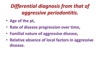 Differential diagnosis from that of
aggressive periodontitis.
• Age of the pt,
• Rate of disease progression over time,
• Familial nature of aggressive disease,
• Relative absence of local factors in aggressive
disease.
 