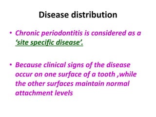 Disease distribution
• Chronic periodontitis is considered as a
‘site specific disease’.
• Because clinical signs of the disease
occur on one surface of a tooth ,while
the other surfaces maintain normal
attachment levels
 