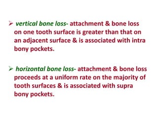  vertical bone loss- attachment & bone loss
on one tooth surface is greater than that on
an adjacent surface & is associated with intra
bony pockets.
 horizontal bone loss- attachment & bone loss
proceeds at a uniform rate on the majority of
tooth surfaces & is associated with supra
bony pockets.
 