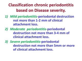 Classification chronic periodontitis
based on Disease severity.
1) Mild periodontitis-periodontal destruction
not more than 1-2 mm of clinical
attachment loss.
2) Moderate periodontitis-periodontal
destruction not more than 3-4 mm of
clinical attachment loss.
3) Severe periodontitis-periodontal
destruction not more than 5mm or more
of clinical attachment loss.
 