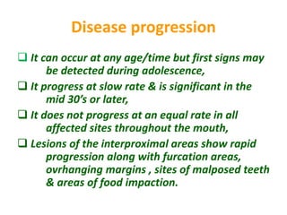 Disease progression
 It can occur at any age/time but first signs may
be detected during adolescence,
 It progress at slow rate & is significant in the
mid 30’s or later,
 It does not progress at an equal rate in all
affected sites throughout the mouth,
 Lesions of the interproximal areas show rapid
progression along with furcation areas,
ovrhanging margins , sites of malposed teeth
& areas of food impaction.
 