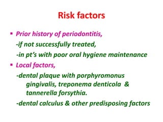 Risk factors
 Prior history of periodontitis,
-if not successfully treated,
-in pt’s with poor oral hygiene maintenance
 Local factors,
-dental plaque with porphyromonus
gingivalis, treponema denticola &
tannerella forsythia.
-dental calculus & other predisposing factors
 