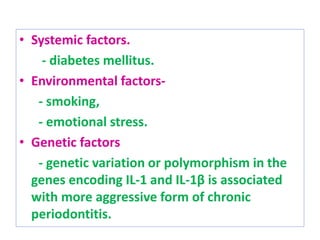 • Systemic factors.
- diabetes mellitus.
• Environmental factors-
- smoking,
- emotional stress.
• Genetic factors
- genetic variation or polymorphism in the
genes encoding IL-1 and IL-1β is associated
with more aggressive form of chronic
periodontitis.
 