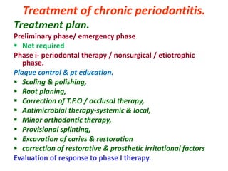 Treatment of chronic periodontitis.
Treatment plan.
Preliminary phase/ emergency phase
 Not required
Phase i- periodontal therapy / nonsurgical / etiotrophic
phase.
Plaque control & pt education.
 Scaling & polishing,
 Root planing,
 Correction of T.F.O / occlusal therapy,
 Antimicrobial therapy-systemic & local,
 Minor orthodontic therapy,
 Provisional splinting,
 Excavation of caries & restoration
 correction of restorative & prosthetic irritational factors
Evaluation of response to phase I therapy.
 
