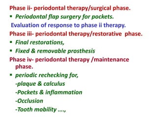 Phase ii- periodontal therapy/surgical phase.
 Periodontal flap surgery for pockets.
Evaluation of response to phase ii therapy.
Phase iii- periodontal therapy/restorative phase.
 Final restorations,
 Fixed & removable prosthesis
Phase iv- periodontal therapy /maintenance
phase.
 periodic rechecking for,
-plaque & calculus
-Pockets & inflammation
-Occlusion
-Tooth mobility ….,
 