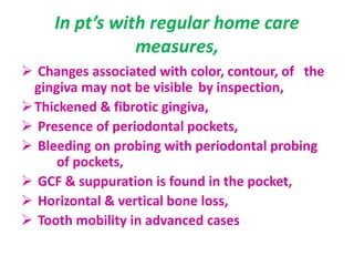In pt’s with regular home care
measures,
 Changes associated with color, contour, of the
gingiva may not be visible by inspection,
Thickened & fibrotic gingiva,
 Presence of periodontal pockets,
 Bleeding on probing with periodontal probing
of pockets,
 GCF & suppuration is found in the pocket,
 Horizontal & vertical bone loss,
 Tooth mobility in advanced cases
 
