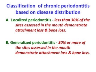 Classification of chronic periodontitis
based on disease distribution
A. Localized periodontitis - less than 30% of the
sites assessed in the mouth demonstrate
attachment loss & bone loss.
B. Generalized periodontitis - 30% or more of
the sites assessed in the mouth
demonstrate attachment loss & bone loss.
 