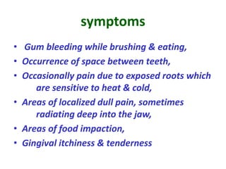 symptoms
• Gum bleeding while brushing & eating,
• Occurrence of space between teeth,
• Occasionally pain due to exposed roots which
are sensitive to heat & cold,
• Areas of localized dull pain, sometimes
radiating deep into the jaw,
• Areas of food impaction,
• Gingival itchiness & tenderness
 