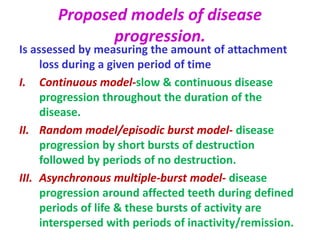 Proposed models of disease
progression.
Is assessed by measuring the amount of attachment
loss during a given period of time
I. Continuous model-slow & continuous disease
progression throughout the duration of the
disease.
II. Random model/episodic burst model- disease
progression by short bursts of destruction
followed by periods of no destruction.
III. Asynchronous multiple-burst model- disease
progression around affected teeth during defined
periods of life & these bursts of activity are
interspersed with periods of inactivity/remission.
 