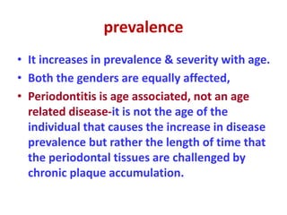 prevalence
• It increases in prevalence & severity with age.
• Both the genders are equally affected,
• Periodontitis is age associated, not an age
related disease-it is not the age of the
individual that causes the increase in disease
prevalence but rather the length of time that
the periodontal tissues are challenged by
chronic plaque accumulation.
 