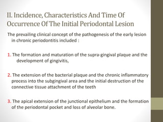 II. Incidence,CharacteristicsAnd Time Of
OccurrenceOf The Initial PeriodontalLesion
The prevailing clinical concept of the pathogenesis of the early lesion
in chronic periodontitis included :
1. The formation and maturation of the supra-gingival plaque and the
development of gingivitis,
2. The extension of the bacterial plaque and the chronic inflammatory
process into the subgingival area and the initial destruction of the
connective tissue attachment of the teeth
3. The apical extension of the junctional epithelium and the formation
of the periodontal pocket and loss of alveolar bone.
 