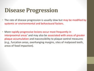 Disease Progression
• The rate of disease progression is usually slow but may be modified by
systemic or environmental and behavioural factors.
• More rapidly progressive lesions occur most frequently in
interproximal areas' and may also be associated with areas of greater
plaque accumulation and inaccessibility to plaque control measures
(e.g., furcation areas, overhanging margins, sites of malposed teeth,
areas of food impaction).
 