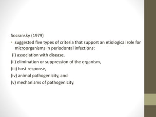 Socransky (1979)
• suggested ﬁve types of criteria that support an etiological role for
microorganisms in periodontal infections:
(i) association with disease,
(ii) elimination or suppression of the organism,
(iii) host response,
(iv) animal pathogenicity, and
(v) mechanisms of pathogenicity.
 