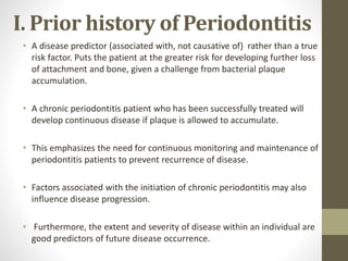I. Prior history of Periodontitis
• A disease predictor (associated with, not causative of) rather than a true
risk factor. Puts the patient at the greater risk for developing further loss
of attachment and bone, given a challenge from bacterial plaque
accumulation.
• A chronic periodontitis patient who has been successfully treated will
develop continuous disease if plaque is allowed to accumulate.
• This emphasizes the need for continuous monitoring and maintenance of
periodontitis patients to prevent recurrence of disease.
• Factors associated with the initiation of chronic periodontitis may also
influence disease progression.
• Furthermore, the extent and severity of disease within an individual are
good predictors of future disease occurrence.
 