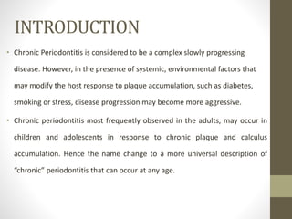 INTRODUCTION
• Chronic Periodontitis is considered to be a complex slowly progressing
disease. However, in the presence of systemic, environmental factors that
may modify the host response to plaque accumulation, such as diabetes,
smoking or stress, disease progression may become more aggressive.
• Chronic periodontitis most frequently observed in the adults, may occur in
children and adolescents in response to chronic plaque and calculus
accumulation. Hence the name change to a more universal description of
“chronic” periodontitis that can occur at any age.
 