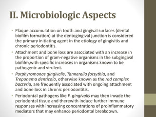 II. Microbiologic Aspects
• Plaque accumulation on tooth and gingival surfaces (dental
biofilm formation) at the dentogingival junction is considered
the primary initiating agent in the etiology of gingivitis and
chronic periodontitis.
• Attachment and bone loss are associated with an increase in
the proportion of gram-negative organisms in the subgingival
biofilm,with specific increases in organisms known to be
pathogenic and virulent.
• Porphyromonas gingivalis, Tannerella forsythia, and
Treponema denticola, otherwise known as the red complex
bacteria, are frequently associated with ongoing attachment
and bone loss in chronic periodontitis.
• Periodontal pathogens like P. gingivalis may then invade the
periodontal tissue and therewith induce further immune
responses with increasing concentrations of proinflammatory
mediators that may enhance periodontal breakdown.
 