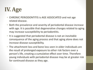 IV. Age
• CHRONIC PERIODONTITIS is AGE ASSOCIATED and not age
related disease.
• Both the prevalence and severity of periodontal disease increase
with age. It is possible that degenerative changes related to aging
may increase susceptibility to periodontitis.
• It is suggested that periodontal disease is not an inevitable
consequence of the aging process and that aging alone does not
increase disease susceptibility.
• The attachment loss and bone loss seen in older individuals are
the result of prolonged exposure to other risk factors over a
person's life, creating a cumulative effect over time. Therefore
young individuals with periodontal disease may be at greater risk
for continued disease as they age.
 