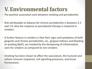 V. Environmental factors
• The positive association exist between smoking and periodontitis
• Risk attributable to tobacco for chronic periodontitis is between 2.5
and 7.0. Also the response to periodontal therapy is impaired in
smokers.
• A further feature in smokers is that their signs and symptoms of both
gingivitis and chronic periodontitis, viz., gingival redness and bleeding
on probing (BoP), are masked by the dampening of inflammation
seen for smokers as compared to non-smokers
• Smoking has been shown to affect the vasculature, the humoral and
cellular immune responses, cell signalling processes, and tissue
homeostasis.
 