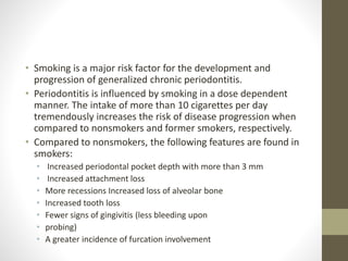 • Smoking is a major risk factor for the development and
progression of generalized chronic periodontitis.
• Periodontitis is influenced by smoking in a dose dependent
manner. The intake of more than 10 cigarettes per day
tremendously increases the risk of disease progression when
compared to nonsmokers and former smokers, respectively.
• Compared to nonsmokers, the following features are found in
smokers:
• Increased periodontal pocket depth with more than 3 mm
• Increased attachment loss
• More recessions Increased loss of alveolar bone
• Increased tooth loss
• Fewer signs of gingivitis (less bleeding upon
• probing)
• A greater incidence of furcation involvement
 