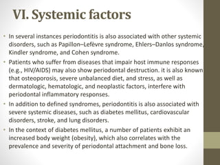 VI. Systemic factors
• In several instances periodontitis is also associated with other systemic
disorders, such as Papillon–Lefèvre syndrome, Ehlers–Danlos syndrome,
Kindler syndrome, and Cohen syndrome.
• Patients who suffer from diseases that impair host immune responses
(e.g., HIV/AIDS) may also show periodontal destruction. it is also known
that osteoporosis, severe unbalanced diet, and stress, as well as
dermatologic, hematologic, and neoplastic factors, interfere with
periodontal inflammatory responses.
• In addition to defined syndromes, periodontitis is also associated with
severe systemic diseases, such as diabetes mellitus, cardiovascular
disorders, stroke, and lung disorders.
• In the context of diabetes mellitus, a number of patients exhibit an
increased body weight (obesity), which also correlates with the
prevalence and severity of periodontal attachment and bone loss.
 
