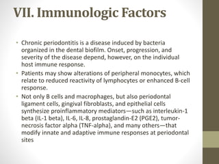 VII. Immunologic Factors
• Chronic periodontitis is a disease induced by bacteria
organized in the dental biofilm. Onset, progression, and
severity of the disease depend, however, on the individual
host immune response.
• Patients may show alterations of peripheral monocytes, which
relate to reduced reactivity of lymphocytes or enhanced B-cell
response.
• Not only B cells and macrophages, but also periodontal
ligament cells, gingival fibroblasts, and epithelial cells
synthesize proinflammatory mediators—such as interleukin-1
beta (IL-1 beta), IL-6, IL-8, prostaglandin-E2 (PGE2), tumor-
necrosis factor alpha (TNF-alpha), and many others—that
modify innate and adaptive immune responses at periodontal
sites
 